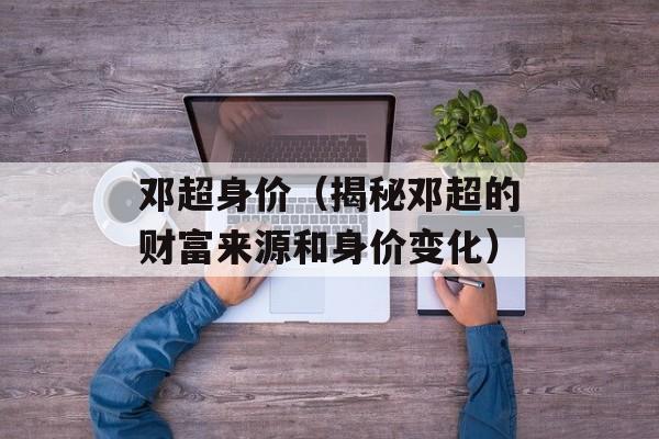 邓超身价（揭秘邓超的财富来源和身价变化）-第1张图片-