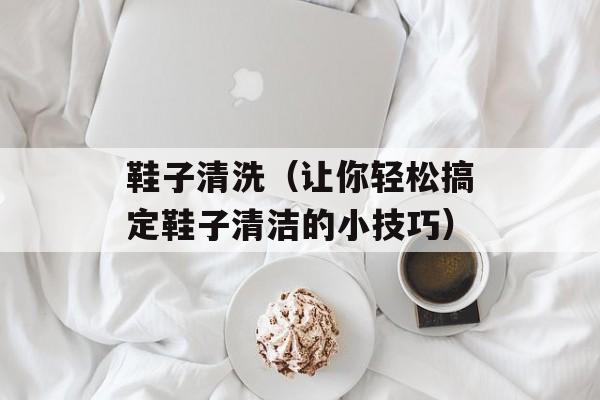 鞋子清洗（让你轻松搞定鞋子清洁的小技巧）-第1张图片-