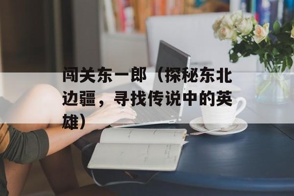 闯关东一郎（探秘东北边疆，寻找传说中的英雄）-第1张图片-