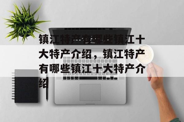 镇江特产有哪些镇江十大特产介绍，镇江特产有哪些镇江十大特产介绍-第1张图片-