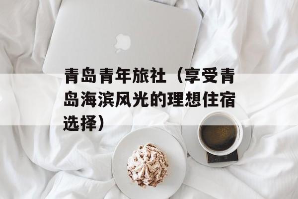 青岛青年旅社（享受青岛海滨风光的理想住宿选择）-第1张图片-