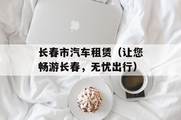 长春市汽车租赁（让您畅游长春，无忧出行）-第1张图片-
