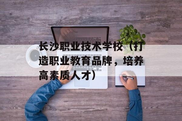 长沙职业技术学校（打造职业教育品牌，培养高素质人才）-第1张图片-