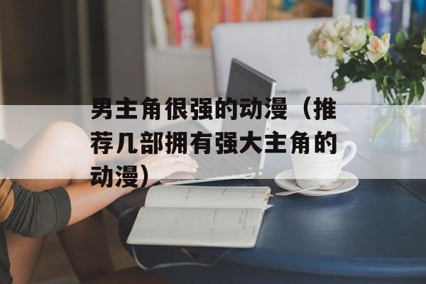 男主角很强的动漫（推荐几部拥有强大主角的动漫）-第1张图片-