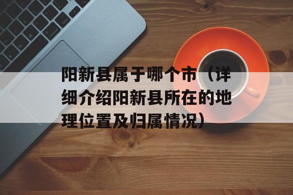 阳新县属于哪个市（详细介绍阳新县所在的地理位置及归属情况）-第1张图片-