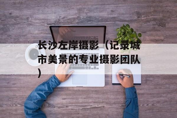 长沙左岸摄影（记录城市美景的专业摄影团队）-第1张图片-