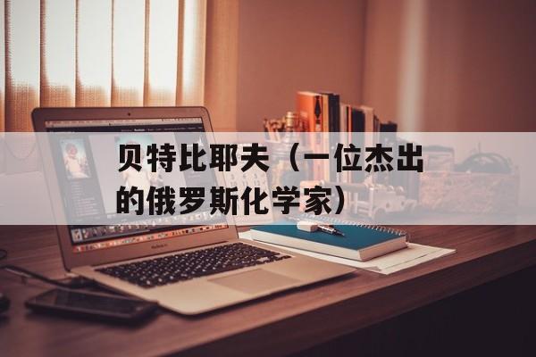 贝特比耶夫（一位杰出的俄罗斯化学家）-第1张图片-