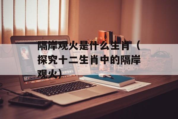 隔岸观火是什么生肖（探究十二生肖中的隔岸观火）-第1张图片-