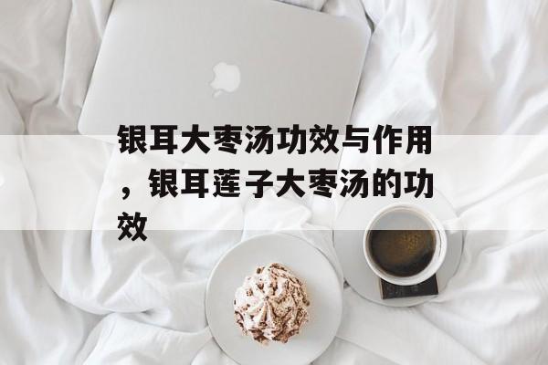 银耳大枣汤功效与作用，银耳莲子大枣汤的功效-第1张图片-