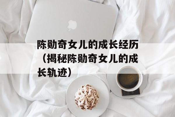 陈勋奇女儿的成长经历（揭秘陈勋奇女儿的成长轨迹）-第1张图片-