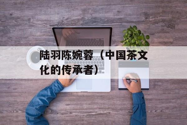 陆羽陈婉蓉（中国茶文化的传承者）-第1张图片-