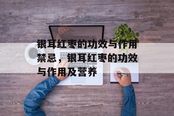 银耳红枣的功效与作用禁忌，银耳红枣的功效与作用及营养-第1张图片-