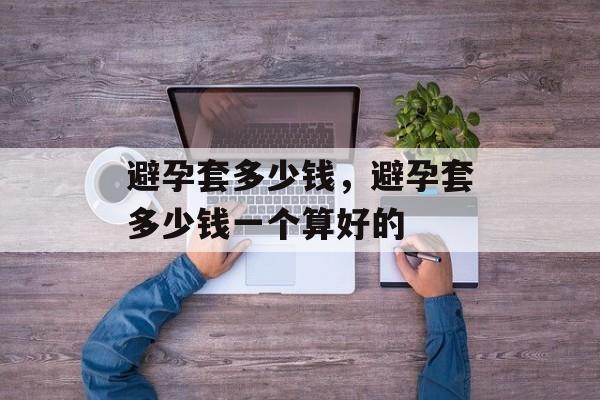 避孕套多少钱，避孕套多少钱一个算好的-第1张图片-