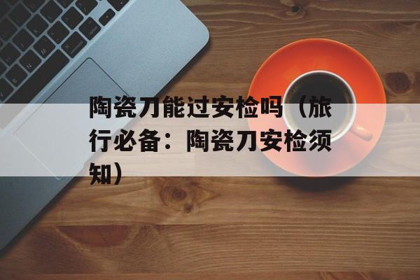 陶瓷刀能过安检吗（旅行必备：陶瓷刀安检须知）-第1张图片-