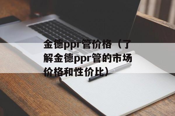 金德ppr管价格（了解金德ppr管的市场价格和性价比）-第1张图片-