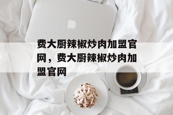 费大厨辣椒炒肉加盟官网，费大厨辣椒炒肉加盟官网-第1张图片-