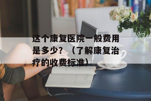 这个康复医院一般费用是多少？（了解康复治疗的收费标准）-第1张图片-