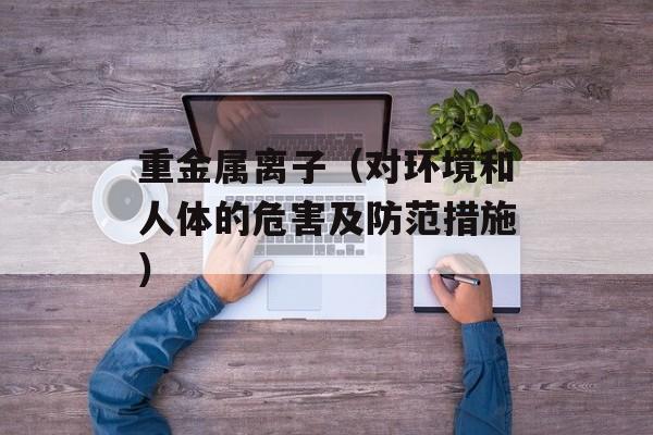 重金属离子（对环境和人体的危害及防范措施）-第1张图片-
