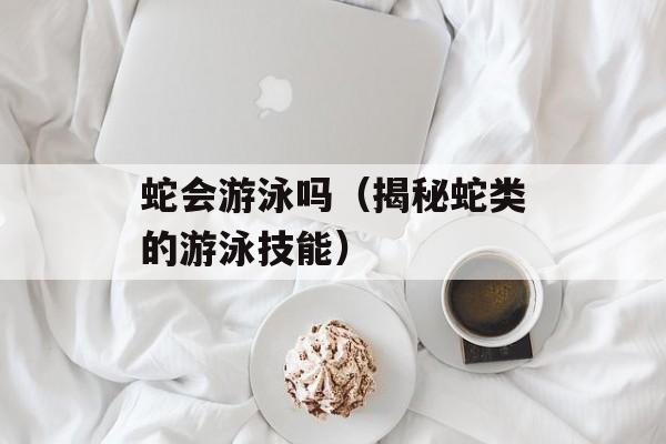 蛇会游泳吗（揭秘蛇类的游泳技能）-第1张图片-