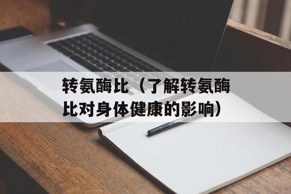 转氨酶比（了解转氨酶比对身体健康的影响）-第1张图片-