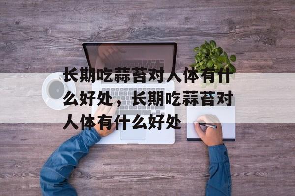 长期吃蒜苔对人体有什么好处，长期吃蒜苔对人体有什么好处-第1张图片-