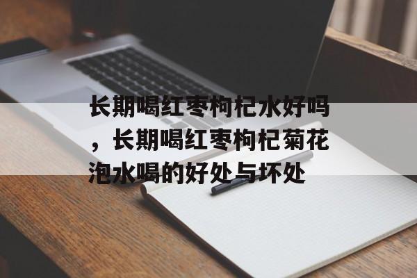 长期喝红枣枸杞水好吗，长期喝红枣枸杞菊花泡水喝的好处与坏处-第1张图片-
