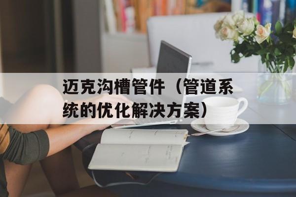 迈克沟槽管件（管道系统的优化解决方案）-第1张图片-