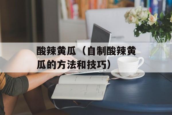 酸辣黄瓜（自制酸辣黄瓜的方法和技巧）-第1张图片-