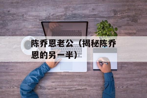 陈乔恩老公（揭秘陈乔恩的另一半）-第1张图片-