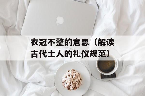 衣冠不整的意思（解读古代士人的礼仪规范）-第1张图片-