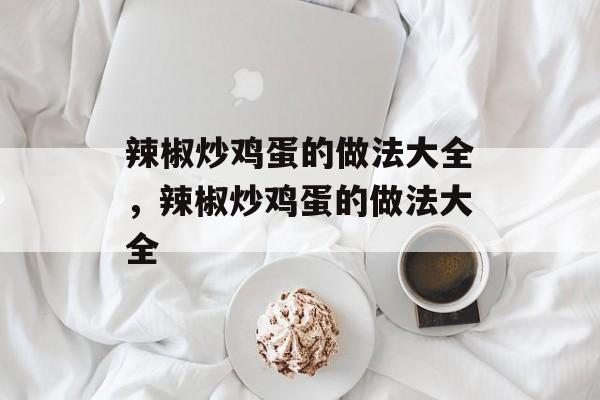 辣椒炒鸡蛋的做法大全，辣椒炒鸡蛋的做法大全-第1张图片-