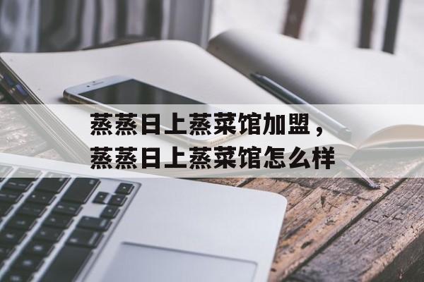 蒸蒸日上蒸菜馆加盟，蒸蒸日上蒸菜馆怎么样-第1张图片-