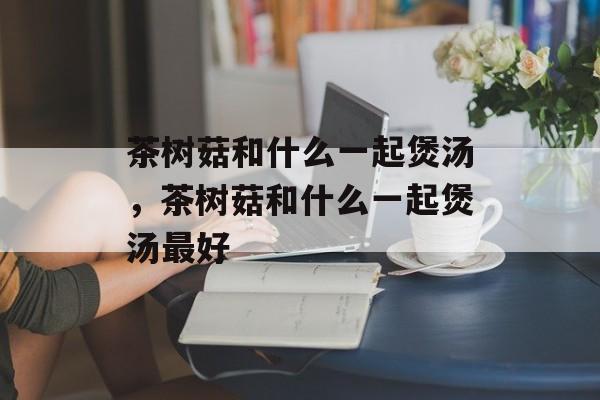 茶树菇和什么一起煲汤，茶树菇和什么一起煲汤最好-第1张图片-