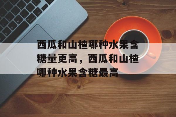 西瓜和山楂哪种水果含糖量更高，西瓜和山楂哪种水果含糖最高-第1张图片-