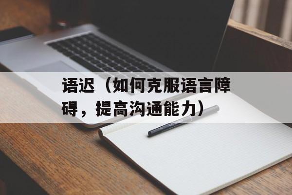 语迟（如何克服语言障碍，提高沟通能力）-第1张图片-