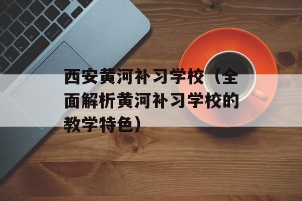 西安黄河补习学校（全面解析黄河补习学校的教学特色）-第1张图片-