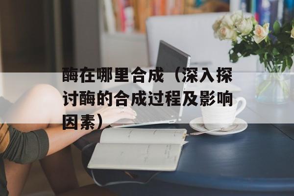 酶在哪里合成（深入探讨酶的合成过程及影响因素）-第1张图片-