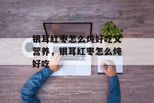 银耳红枣怎么炖好吃又营养，银耳红枣怎么炖好吃-第1张图片-