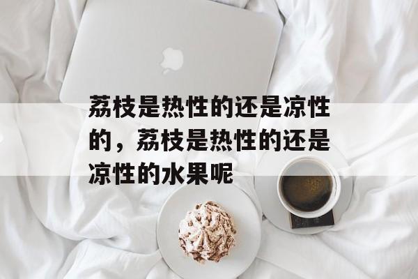 荔枝是热性的还是凉性的，荔枝是热性的还是凉性的水果呢-第1张图片-