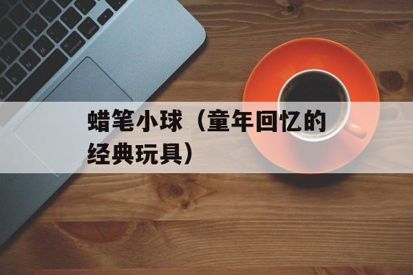 蜡笔小球（童年回忆的经典玩具）-第1张图片-