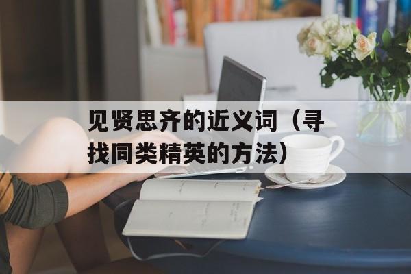 见贤思齐的近义词（寻找同类精英的方法）-第1张图片-
