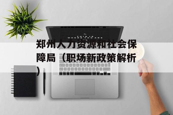 郑州人力资源和社会保障局（职场新政策解析）-第1张图片-