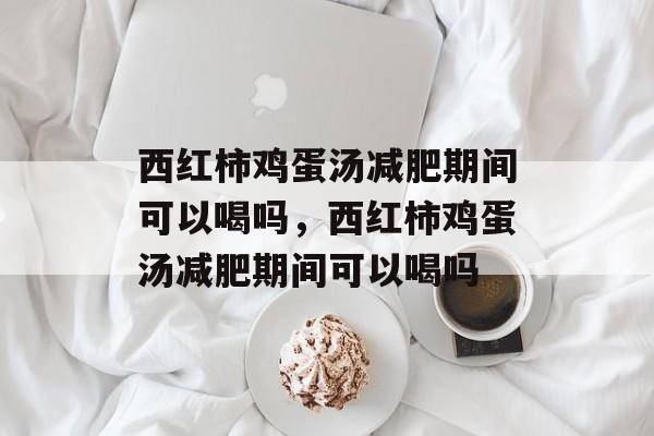 西红柿鸡蛋汤减肥期间可以喝吗，西红柿鸡蛋汤减肥期间可以喝吗-第1张图片-