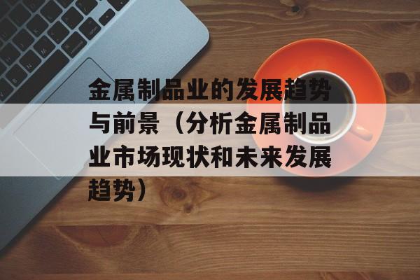 金属制品业的发展趋势与前景（分析金属制品业市场现状和未来发展趋势）-第1张图片-