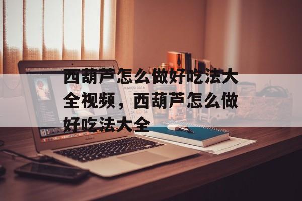 西葫芦怎么做好吃法大全视频，西葫芦怎么做好吃法大全-第1张图片-