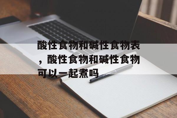 酸性食物和碱性食物表，酸性食物和碱性食物可以一起煮吗-第1张图片-