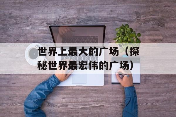 世界上最大的广场（探秘世界最宏伟的广场）-第1张图片-