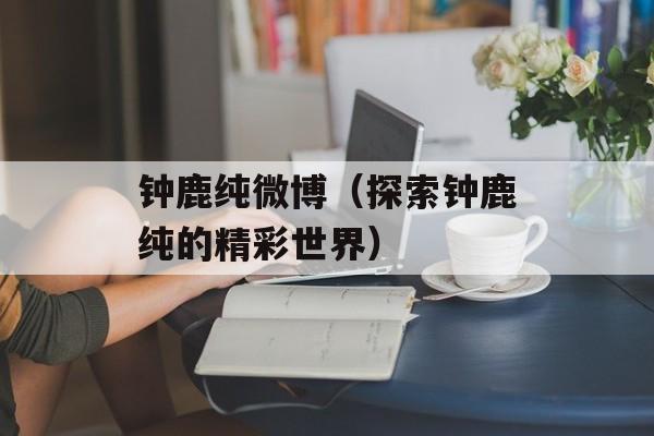 钟鹿纯微博（探索钟鹿纯的精彩世界）-第1张图片-
