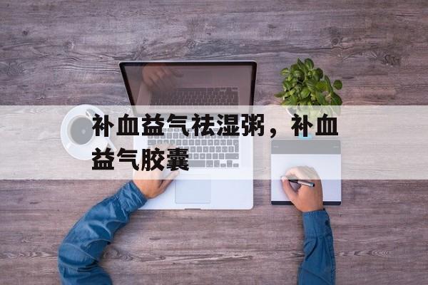 补血益气祛湿粥，补血益气胶囊-第1张图片-