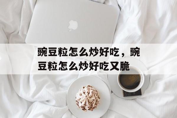 豌豆粒怎么炒好吃，豌豆粒怎么炒好吃又脆-第1张图片-